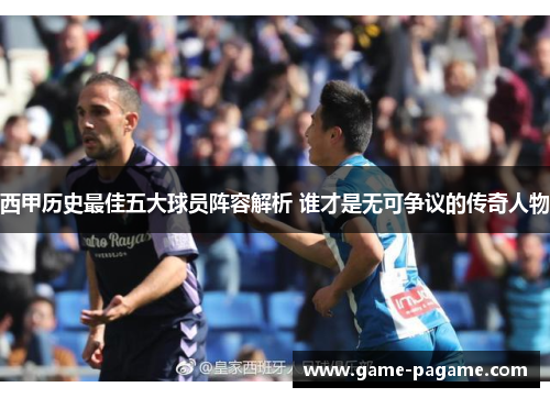 西甲历史最佳五大球员阵容解析 谁才是无可争议的传奇人物