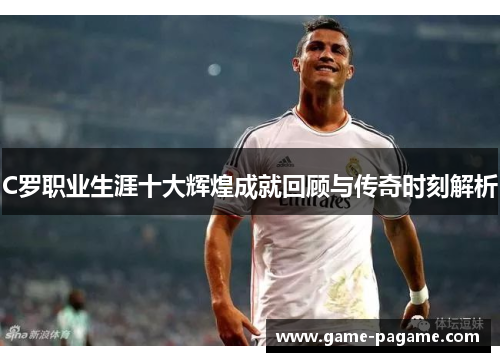 C罗职业生涯十大辉煌成就回顾与传奇时刻解析