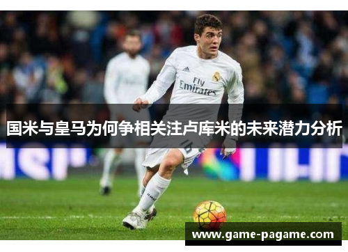 国米与皇马为何争相关注卢库米的未来潜力分析