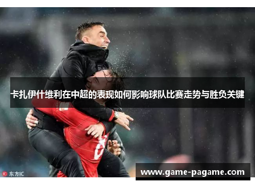 卡扎伊什维利在中超的表现如何影响球队比赛走势与胜负关键