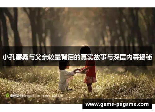 小孔塞桑与父亲较量背后的真实故事与深层内幕揭秘