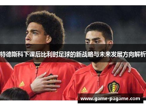 特德斯科下课后比利时足球的新战略与未来发展方向解析