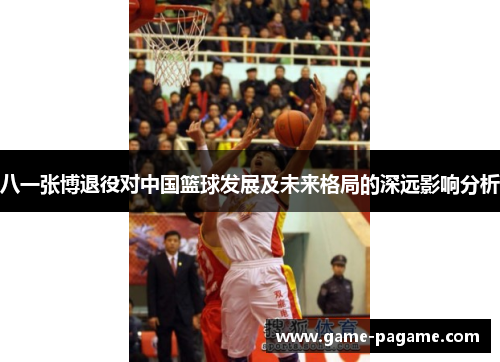 八一张博退役对中国篮球发展及未来格局的深远影响分析