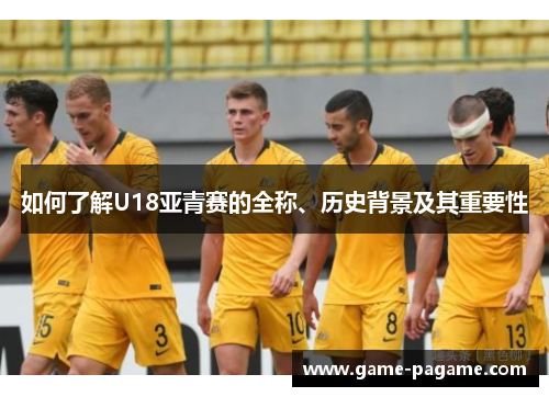 如何了解U18亚青赛的全称、历史背景及其重要性