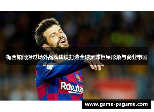 梅西如何通过场外品牌建设打造全球足球巨星形象与商业帝国 梅西如何通过场外品牌建设打造全球足球巨星形象与商业帝国