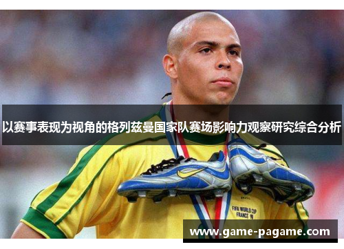 以赛事表现为视角的格列兹曼国家队赛场影响力观察研究综合分析 以赛事表现为视角的格列兹曼国家队赛场影响力观察研究综合分析