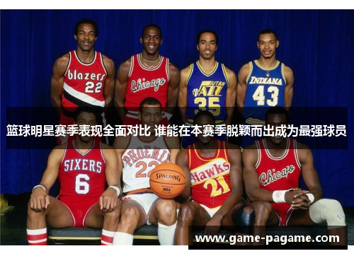 篮球明星赛季表现全面对比 谁能在本赛季脱颖而出成为最强球员
