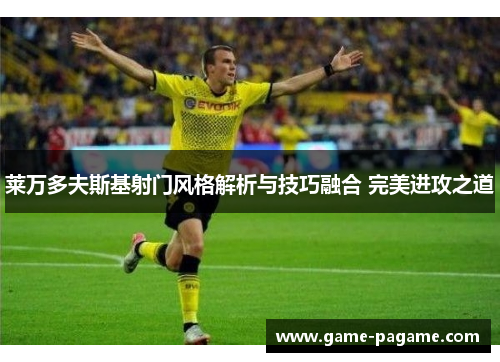 莱万多夫斯基射门风格解析与技巧融合 完美进攻之道