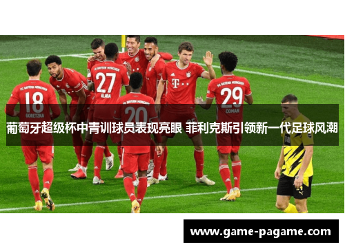 葡萄牙超级杯中青训球员表现亮眼 菲利克斯引领新一代足球风潮