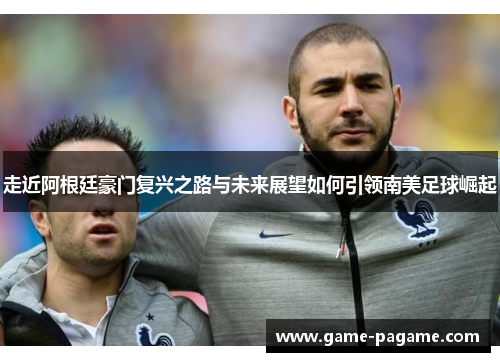 走近阿根廷豪门复兴之路与未来展望如何引领南美足球崛起