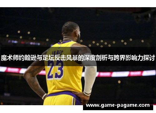 魔术师约翰逊与足坛反击风暴的深度剖析与跨界影响力探讨 魔术师约翰逊与足坛反击风暴的深度剖析与跨界影响力探讨