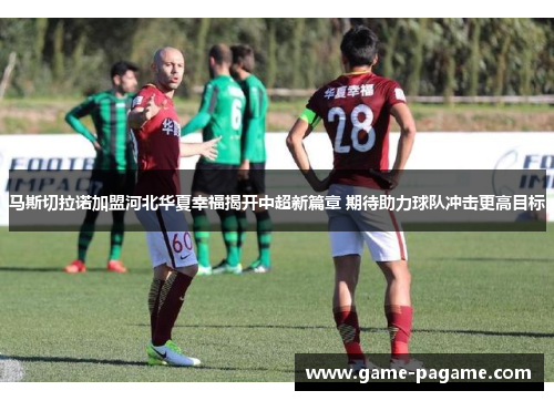 马斯切拉诺加盟河北华夏幸福揭开中超新篇章 期待助力球队冲击更高目标