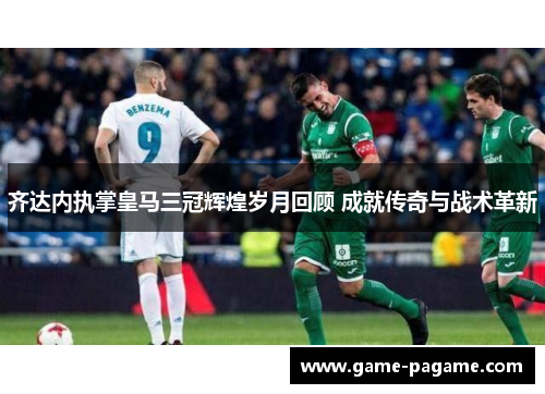 齐达内执掌皇马三冠辉煌岁月回顾 成就传奇与战术革新