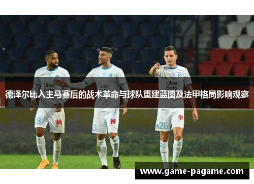 德泽尔比入主马赛后的战术革命与球队重建蓝图及法甲格局影响观察 德泽尔比入主马赛后的战术革命与球队重建蓝图及法甲格局影响观察