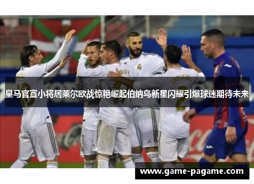 皇马官宣小将居莱尔欧战惊艳崛起伯纳乌新星闪耀引爆球迷期待未来 皇马官宣小将居莱尔欧战惊艳崛起伯纳乌新星闪耀引爆球迷期待未来